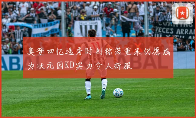 奥登回忆选秀时刻称若重来仍愿成为状元因KD实力令人折服