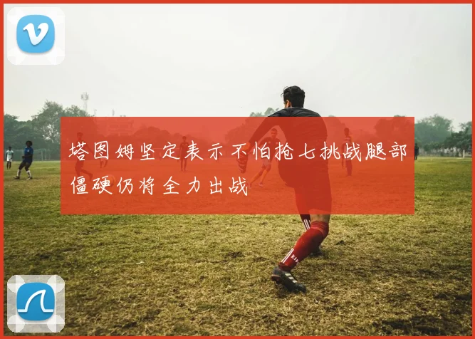 塔图姆坚定表示不怕抢七挑战腿部僵硬仍将全力出战