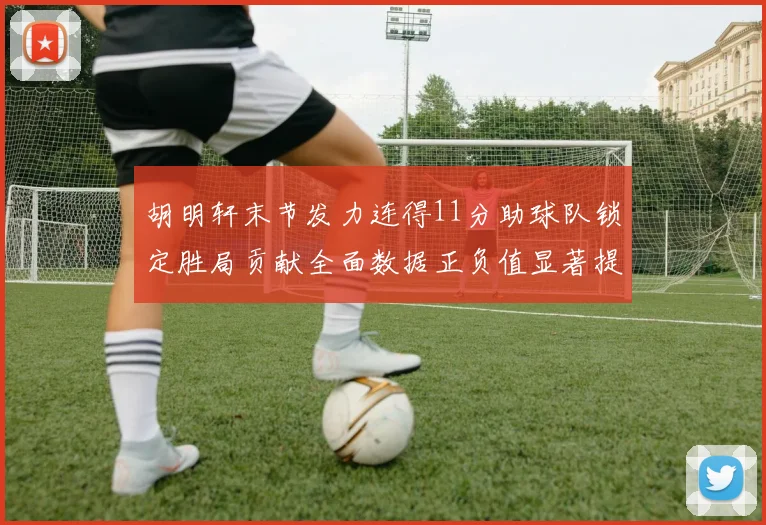 胡明轩末节发力连得11分助球队锁定胜局贡献全面数据正负值显著提升
