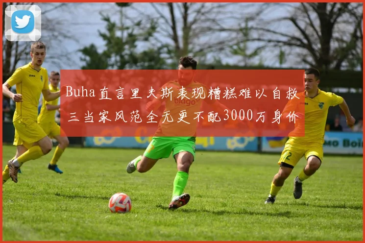 Buha直言里夫斯表现糟糕难以自救三当家风范全无更不配3000万身价